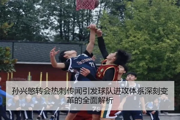 孙兴慜转会热刺传闻引发球队进攻体系深刻变革的全面解析