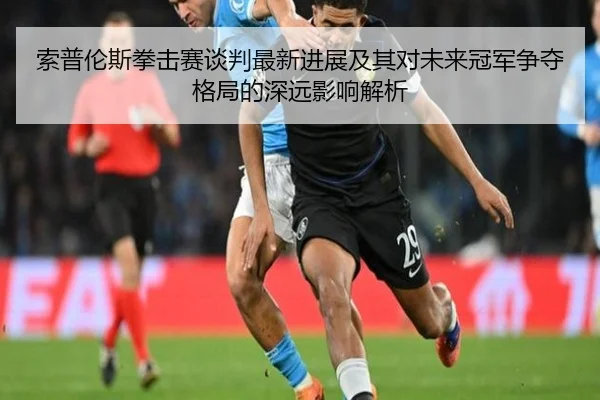 索普伦斯拳击赛谈判最新进展及其对未来冠军争夺格局的深远影响解析